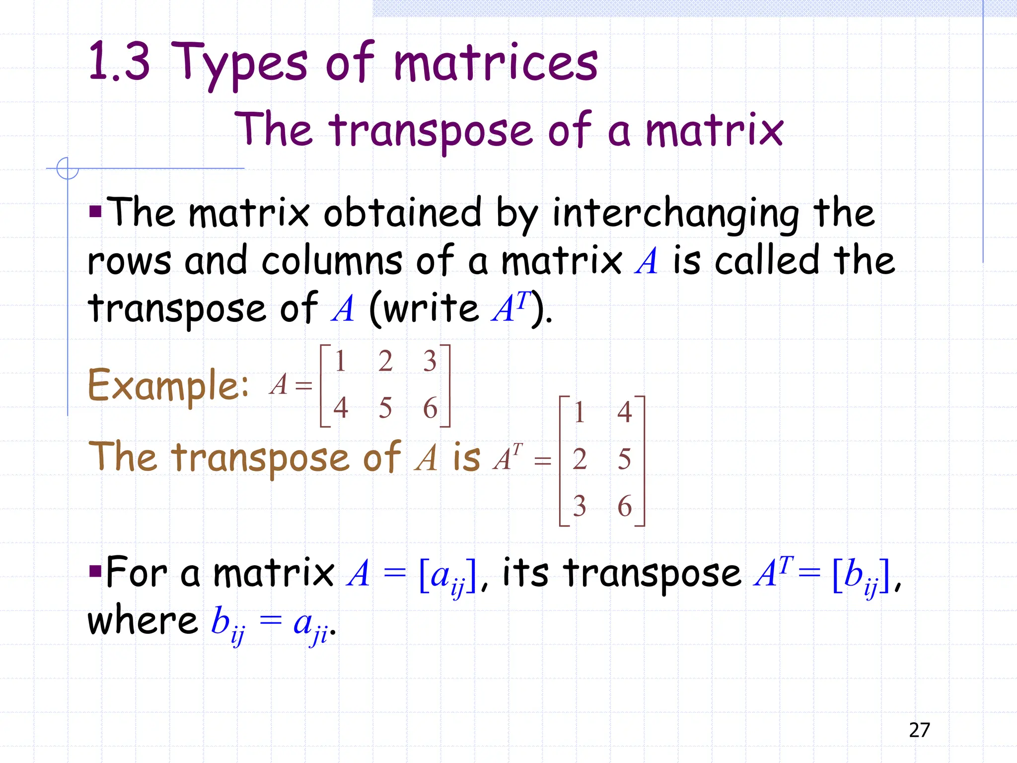 27
The transpose of a matrix
▪The matrix obtained by interchanging the
rows and columns of a matrix A is called the
transpose of A (write AT).
Example:
The transpose of A is
1 2 3
4 5 6
 
  
 
A
1 4
2 5
3 6
 
 
  
 
 
T
A
▪For a matrix A = [aij], its transpose AT = [bij],
where bij = aji.
1.3 Types of matrices
 