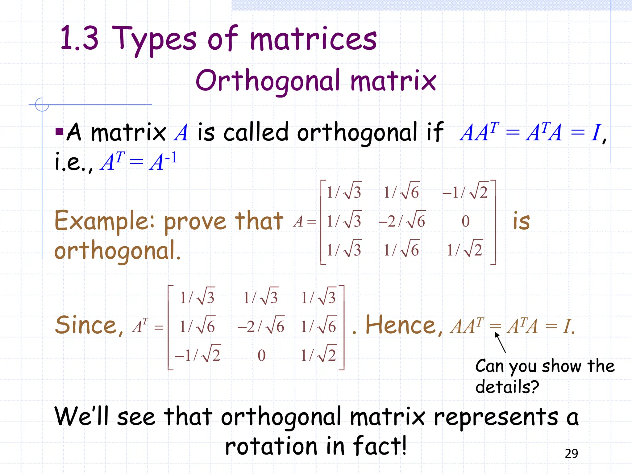 29
Orthogonal matrix
▪A matrix A is called orthogonal if AAT = ATA = I,
i.e., AT = A-1
Example: prove that is
orthogonal.
1/ 3 1/ 6 1/ 2
1/ 3 2/ 6 0
1/ 3 1/ 6 1/ 2
 

 
 
 
 
 
 
A
We’ll see that orthogonal matrix represents a
rotation in fact!
1.3 Types of matrices
Since, . Hence, AAT = ATA = I.
1/ 3 1/ 3 1/ 3
1/ 6 2/ 6 1/ 6
1/ 2 0 1/ 2
T
A
 
 
 
 
 

 
  Can you show the
details?
 