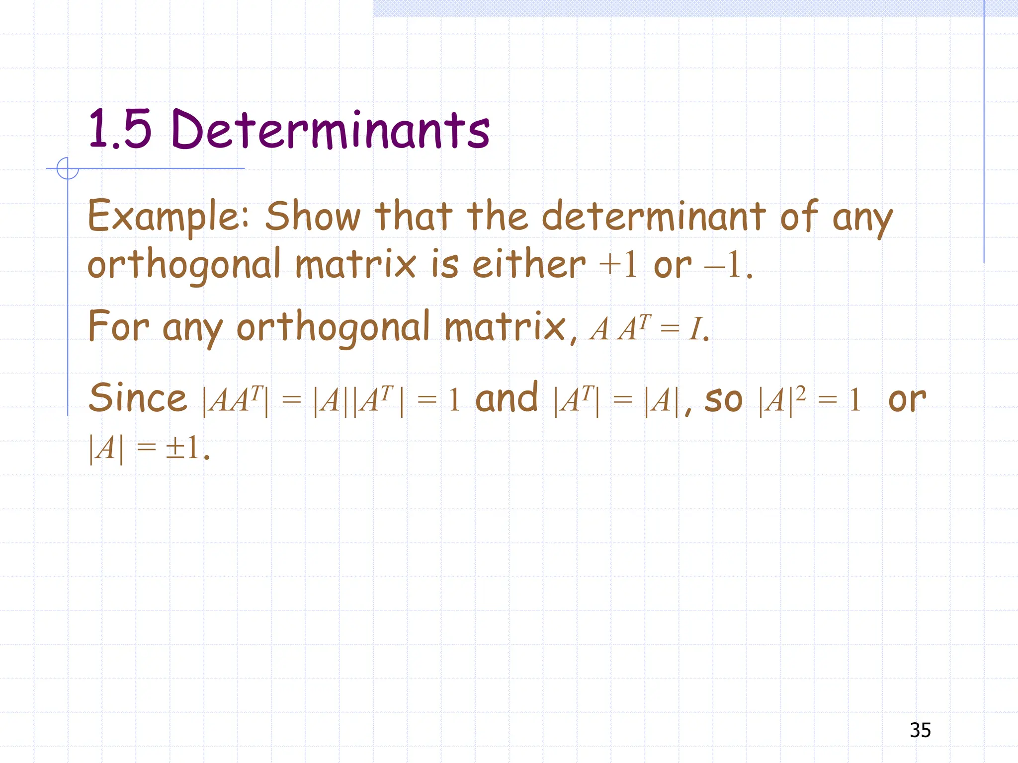 35
Example: Show that the determinant of any
orthogonal matrix is either +1 or –1.
For any orthogonal matrix, A AT = I.
Since |AAT| = |A||AT | = 1 and |AT| = |A|, so |A|2 = 1 or
|A| = 1.
1.5 Determinants
 
