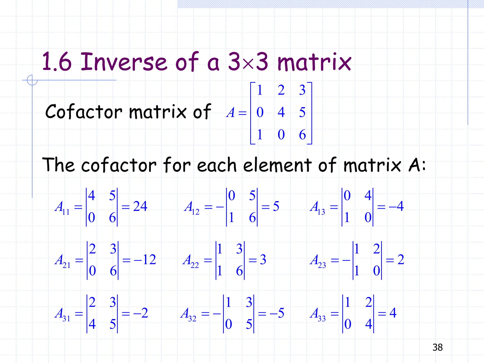 38
1.6 Inverse of a 33 matrix
Cofactor matrix of
1 2 3
0 4 5
1 0 6
A
 
 
  
 
 
The cofactor for each element of matrix A:
11
4 5
24
0 6
A   12
0 5
5
1 6
A    13
0 4
4
1 0
A   
21
2 3
12
0 6
A    22
1 3
3
1 6
A   23
1 2
2
1 0
A   
31
2 3
2
4 5
A    32
1 3
5
0 5
A     33
1 2
4
0 4
A  
 