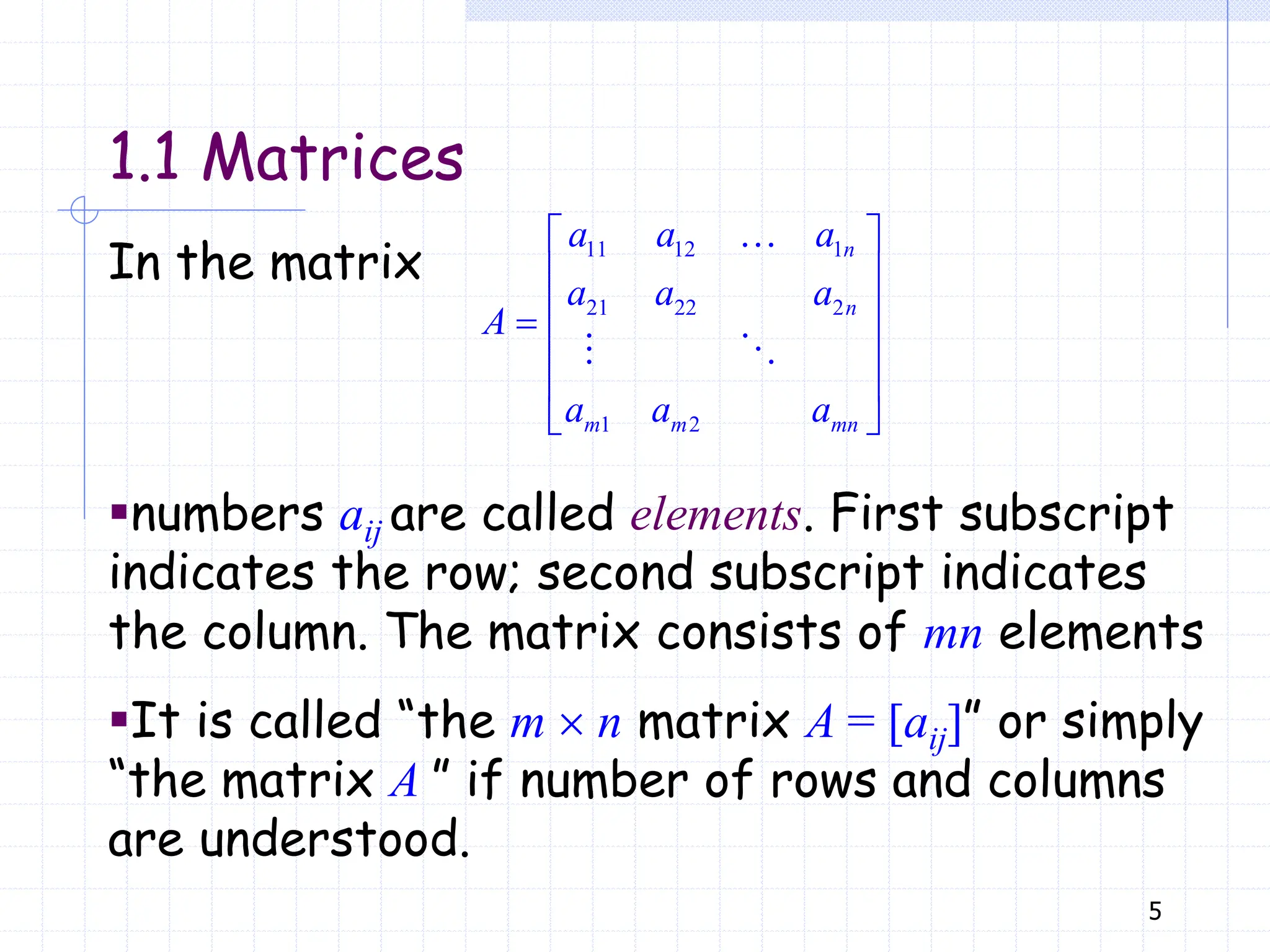 5
11 12 1
21 22 2
1 2
 
 
 

 
 
 
n
n
m m mn
a a a
a a a
A
a a a
In the matrix
▪numbers aij are called elements. First subscript
indicates the row; second subscript indicates
the column. The matrix consists of mn elements
▪It is called “the m  n matrix A = [aij]” or simply
“the matrix A ” if number of rows and columns
are understood.
1.1 Matrices
 