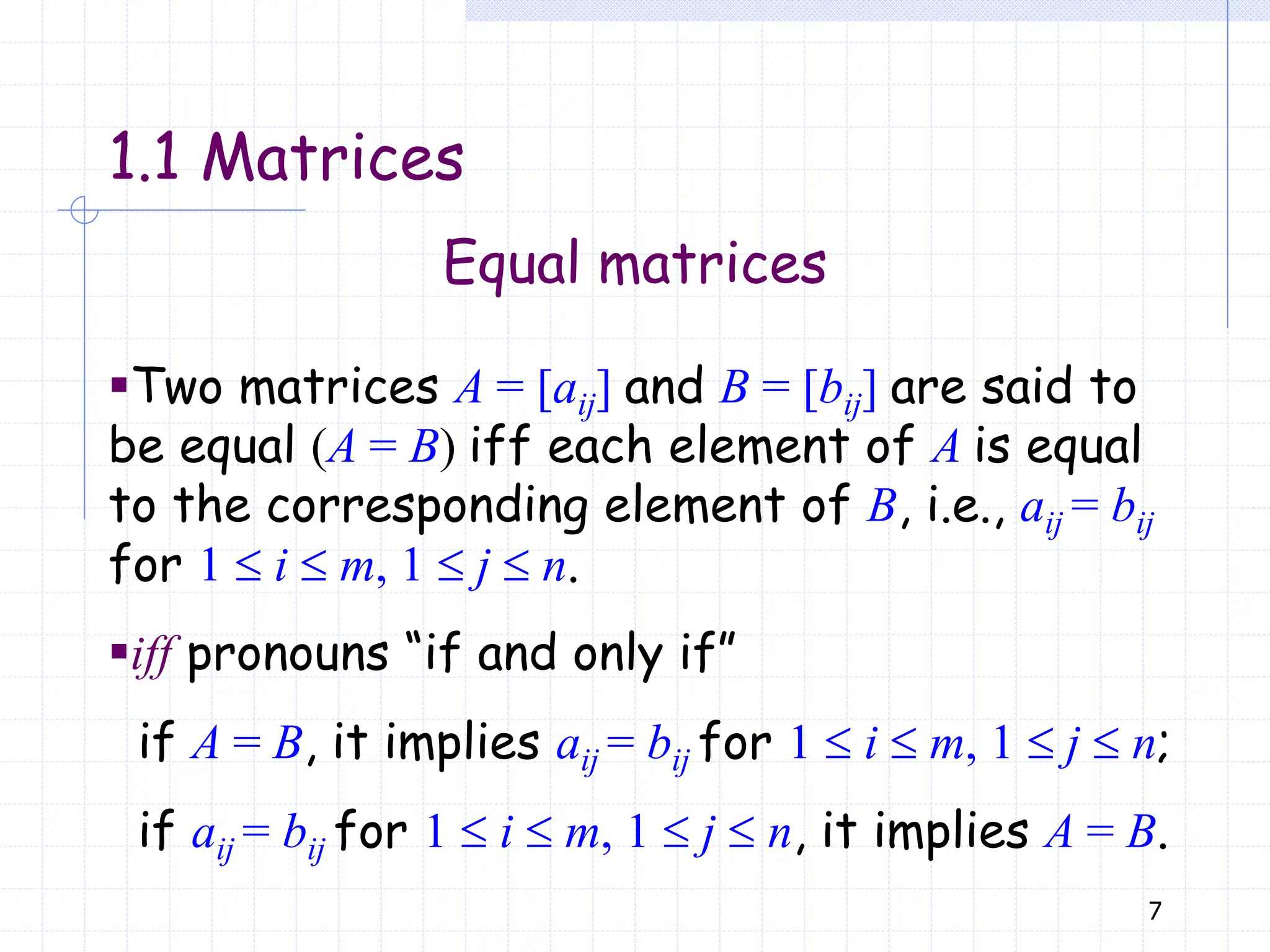 7
Equal matrices
▪Two matrices A = [aij] and B = [bij] are said to
be equal (A = B) iff each element of A is equal
to the corresponding element of B, i.e., aij = bij
for 1  i  m, 1  j  n.
▪iff pronouns “if and only if”
if A = B, it implies aij = bij for 1  i  m, 1  j  n;
if aij = bij for 1  i  m, 1  j  n, it implies A = B.
1.1 Matrices
 