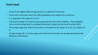 Fermi level
• At zero K the highest filled energy level (EF) is called the Fermi level.
• Fermi level is that level which has 50% probability of occupation by an electron.
• EF is typically in the range of 2-12 eV.
• The kinetic energy of an electron gas is given by the Fermi-Dirac statistics. The probability
that a certain energy level is occupied by electrons is given by the Fermi function (F(E)).
• The energy range over which the function is smeared out (at a given T) is E. E is about 1%
EF.
• At high energies (E >> EF) the upper end of the Fermi function can be approximated to the
Boltzmann distribution.
 