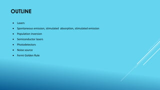 OUTLINE
 Lasers
 Spontaneous emission, stimulated absorption, stimulated emission
 Population inversion
 Semiconductor lasers
 Photodetectors
 Noise source
 Fermi Golden Rule
 