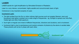 LASER
LASER stands for Light Amplification by Stimulated Emission of Radiation.
Laser is a very intense, concentrated, highly parallel and monochromatic beam of light.
Coherence is very important property of Laser.
Incoherent Light:
 The light emitted from the Sun or other ordinary light sources such as tungsten filament, neon and
fluorescent tube lights is spread over a wide range of frequencies. eg. Sunlight is spread over Infra Red,
Visible light and Ultra Violet spectrum.
 Such light is irregular and mixed of different frequencies, directions and durations, and is incoherent.
 Incoherent light is due to spontaneous and random emission of photons by the atoms in excited state.
These photons will not be in phase with each other.
Incoherent Light
 