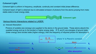 Coherent Light:
Coherent light is uniform in frequency, amplitude, continuity and constant initial phase difference.
Coherent beam of light is obtained due to stimulated emission of photons from the atoms jumping from meta-
stable state to lower energy state.
Coherent Light
Various Atomic Interactions related to LASER:
a) Induced Absorption:
Photons of suitable size (energy) are supplied to the atoms in the ground state. These atoms absorb the
supplied energy and go to the excited or higher energy state. IF Ei and Ej are energies of ground state
(lower energy) land excited state (higher energy), then the frequency of required photon for absorption is
where ‘h’ is Planck’s constant
E1
E0
Before absorption
Atom hν
E1
E0
After absorption
Atom
ν =
Ej - Ei
h
 