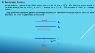 b) Spontaneous Emission:
An excited atom can stay in the higher energy state only for the time of 10-8 s. After this time, it returns back to
the lower energy state by emitting a photon of energy hν = E1 – E0. This emission is called ‘spontaneous
emission’.
During spontaneous emission, photons are emitted randomly and hence they will not be in phase with each other.
Therefore, the beam of light emitted is incoherent.
E1
E0
Before emission
Atom
hν
E1
E0
Atom
After emission
 
