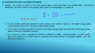 d) Population Inversion and Optical Pumping:
 Usually , the number of atoms in the lower energy state is more than that in the excited state. According to
Boltzmann, the ratio of atoms in the energy states j and i at a temperature T is given by
=
Nj e - E
j
/ kT
Ni e - E
i
/ kT
= e – (E
j
– E
i
) / kT
As Ej > Ei, Nj < Ni
 To emit photons which are coherent (in same phase), the number of atoms in the higher energy state
must be greater than that in the ground state (lower energy).
 The process of making population of atoms in the higher energy state more than that in the lower energy
state is known as ‘population inversion’.
 The method by which a population inversion is affected is called ‘optical pumping’. In this process
atoms are raised to an excited state by injecting into system photon of frequency different from the
stimulating frequency.
 