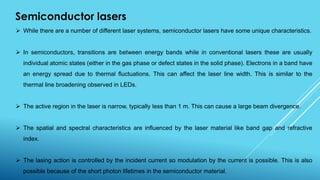 Semiconductor lasers
 While there are a number of different laser systems, semiconductor lasers have some unique characteristics.
 In semiconductors, transitions are between energy bands while in conventional lasers these are usually
individual atomic states (either in the gas phase or defect states in the solid phase). Electrons in a band have
an energy spread due to thermal fluctuations. This can affect the laser line width. This is similar to the
thermal line broadening observed in LEDs.
 The active region in the laser is narrow, typically less than 1 m. This can cause a large beam divergence.
 The spatial and spectral characteristics are influenced by the laser material like band gap and refractive
index.
 The lasing action is controlled by the incident current so modulation by the current is possible. This is also
possible because of the short photon lifetimes in the semiconductor material.
 
