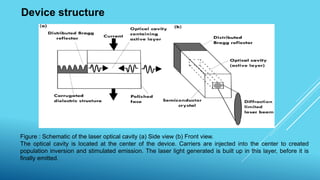 Device structure
Figure : Schematic of the laser optical cavity (a) Side view (b) Front view.
The optical cavity is located at the center of the device. Carriers are injected into the center to created
population inversion and stimulated emission. The laser light generated is built up in this layer, before it is
finally emitted.
 