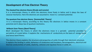 Development of Free Electron Theory
The classical free electron theory [Drude and Lorentz]
It is a macroscopic theory, in which the electrons move freely in lattice and it obeys the laws of
classical mechanics. Here the electrons are assumed to move in a constant potential.
The quantum free electron theory [Sommerfeld Theory]
It is a microscopic theory, according to this theory the electrons in lattice moves in a constant
potential and it obeys law of quantum mechanics.
Brillouin Zone Theory [Band Theory]
Bloch developed this theory in which the electrons move in a periodic potential provided by
periodicity of crystal lattice. It explains the mechanisms of conductivity on the basis of energy bands
and hence band theory.
The electron theory explains the structure and properties of solids through their electronic structure.
It explains the binding in solids, behaviour of conductors and insulators, ferromagnetism, electrical and
thermal conductivities of solids, elasticity, cohesive and repulsive forces in solids etc.
 