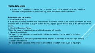Photodetectors
 These are Opto-electric devices i.e. to convert the optical signal back into electrical
impulses. The light detectors are commonly made up of semiconductor material.
Photodetectors parameters
 Quantum Efficiency
It is the ratio of primary electron-hole pairs created by incident photon to the photon incident on the diode
material. This is the ratio of output current to input optical power. Hence this is the efficiency of the
device.
 Spectral Response Range
This is the range of wavelengths over which the device will operate.
 Noise Characteristics
The level of noise produced in the device is critical to its operation at low levels of input light.
 Response Time
This is a measure of how quickly the detector can respond to variations in the input light intensity.
 Noise Characteristics
The level of noise produced in the device is critical to its operation at low levels of input light.
 