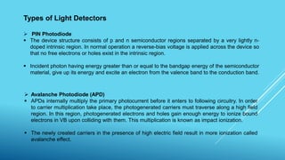 Types of Light Detectors
 PIN Photodiode
 The device structure consists of p and n semiconductor regions separated by a very lightly n-
doped intrinsic region. In normal operation a reverse-bias voltage is applied across the device so
that no free electrons or holes exist in the intrinsic region.
 Incident photon having energy greater than or equal to the bandgap energy of the semiconductor
material, give up its energy and excite an electron from the valence band to the conduction band.
 Avalanche Photodiode (APD)
 APDs internally multiply the primary photocurrent before it enters to following circuitry. In order
to carrier multiplication take place, the photogenerated carriers must traverse along a high field
region. In this region, photogenerated electrons and holes gain enough energy to ionize bound
electrons in VB upon colliding with them. This multiplication is known as impact ionization.
 The newly created carriers in the presence of high electric field result in more ionization called
avalanche effect.
 