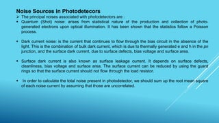 Noise Sources in Photodetecors
 The principal noises associated with photodetectors are :
 Quantum (Shot) noise: arises from statistical nature of the production and collection of photo-
generated electrons upon optical illumination. It has been shown that the statistics follow a Poisson
process.
 Dark current noise: is the current that continues to flow through the bias circuit in the absence of the
light. This is the combination of bulk dark current, which is due to thermally generated e and h in the pn
junction, and the surface dark current, due to surface defects, bias voltage and surface area.
 Surface dark current is also known as surface leakage current. It depends on surface defects,
cleanliness, bias voltage and surface area. The surface current can be reduced by using the guard
rings so that the surface current should not flow through the load resistor.
 In order to calculate the total noise present in photodetector, we should sum up the root mean square
of each noise current by assuming that those are uncorrelated.
 