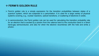  FERMI’S GOLDEN RULE
 Fermi’s golden rule is a simple expression for the transition probabilities between states of a
quantum system, which are subjected to a perturbation. It is used for a large variety of physical
systems covering, e.g., nuclear reactions, optical transitions, or scattering of electrons in solids.
 In semiconductors, the Fermi golden rule can be used for calculating the transition probability rate
for an electron that is excited by a photon from the valence band to the conduction band in a direct
band-gap semiconductor, and also for when the electron recombines with the hole and emits a
photon.
 