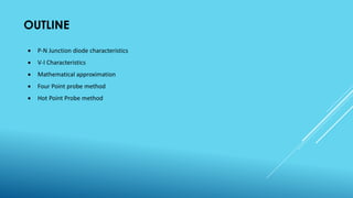 OUTLINE
 P-N Junction diode characteristics
 V-I Characteristics
 Mathematical approximation
 Four Point probe method
 Hot Point Probe method
 