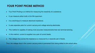 FOUR POINT PROBE METHOD
 Four Point Probing is a method for measuring the resistivity of a substance.
 It can measure either bulk or thin film specimen.
 It is a technique to measure electrical impedance.
 It uses separate pairs for current carrying and voltage sensing electrodes.
 This method is capable of making more accurate measurements than two terminal sensing.
 In this method, current is supplied via a pair of current leads.
 The voltage drop across the impedance is measured by a separate pair of leads.
Thus, the voltage drop in the current carrying wires is prevented from being added to the actual value.
 