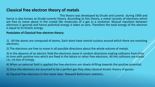 Classical free electron theory of metals
This theory was developed by Drude and Lorentz during 1900 and
hence is also known as Drude-Lorentz theory. According to this theory, a metal consists of electrons which
are free to move about in the crystal like molecules of a gas in a container. Mutual repulsion between
electrons is ignored and hence potential energy is taken as zero. Therefore the total energy of the electron
is equal to its kinetic energy.
Postulates of Classical free electron theory:
1) All the atoms are composed of atoms. Each atom have central nucleus around which there are revolving
electrons.
2) The electrons are free to move in all possible directions about the whole volume of metals.
3) In the absence of an electric field the electrons move in random directions making collisions from time
to time with positive ions which are fixed in the lattice or other free electrons. All the collisions are elastic
i.e.; no loss of energy.
4) When an external field is applied the free electrons are slowly drifting towards the positive potential.
5) Since the electrons are assumed to be a perfect gas they obey classical kinetic theory of gasses.
6) Classical free electrons in the metal obey Maxwell-Boltzmann statistics.
 