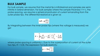 BULK SAMPLE
For bulk sample, we assume that the metal tip is infinitesimal and samples are semi-
infinite in lateral dimension. For bulk samples where the sample thickness t >> s, the
probe spacing, we assume a spherical protrusion of current emanating from the
outer probe tips. The differential resistance is given as
By integrating between the inner probe tips (where the voltage is measured) we
get
where probe spacing is uniformly s. Due to the superposition of current at the outer
two tips, R = V/2I, the expression for bulk resistivity:
 