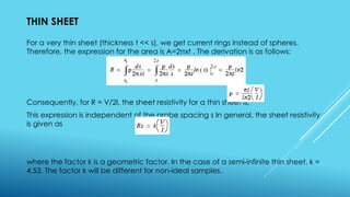 THIN SHEET
For a very thin sheet (thickness t << s), we get current rings instead of spheres.
Therefore, the expression for the area is A=2πxt . The derivation is as follows:
Consequently, for R = V/2I, the sheet resistivity for a thin sheet is,
This expression is independent of the probe spacing s In general, the sheet resistivity
is given as
where the factor k is a geometric factor. In the case of a semi-infinite thin sheet, k =
4.53. The factor k will be different for non-ideal samples.
 