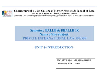 Chanderprabhu Jain College of Higher Studies & School of Law
Plot No. OCF, Sector A-8, Narela, New Delhi – 110040
(Affiliated to Guru Gobind Singh Indraprastha University and Approved by Govt of NCT of Delhi & Bar Council of India)
Semester: BALLB & BBALLB IX
Name of the Subject:
PRIVATE INTERNATIONAL LAW 507/509
FACULTY NAME: MS.ANNAPURNA
CHAKRABORTY TIWARI
UNIT 1-INTRODUCTION
 