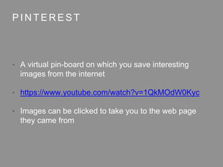 P I N T E R E S T
• A virtual pin-board on which you save interesting
images from the internet
• https://www.youtube.com/watch?v=1QkMOdW0Kyc
• Images can be clicked to take you to the web page
they came from