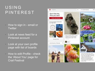 U S I N G
P I N T E R E S T
• How to sign in - email or
Twitter
• Look at news feed for a
Pinterest account
• Look at your own profile
page with list of boards
• How to edit Profile - check
the ‘About You’ page for
Crail Festival