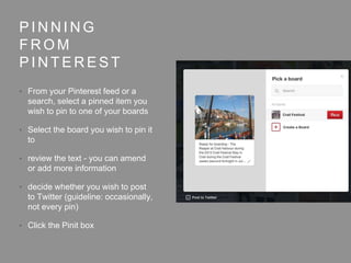 P I N N I N G
F R O M
P I N T E R E S T
• From your Pinterest feed or a
search, select a pinned item you
wish to pin to one of your boards
• Select the board you wish to pin it
to
• review the text - you can amend
or add more information
• decide whether you wish to post
to Twitter (guideline: occasionally,
not every pin)
• Click the Pinit box