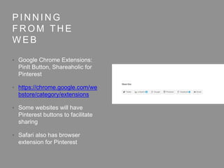 P I N N I N G
F R O M T H E
W E B
• Google Chrome Extensions:
PinIt Button, Shareaholic for
Pinterest
• https://chrome.google.com/we
bstore/category/extensions
• Some websites will have
Pinterest buttons to facilitate
sharing
• Safari also has browser
extension for Pinterest
