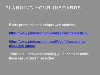 P L A N N I N G Y O U R I N B O A R D S
• Every pinboard has a unique web address
• https://www.pinterest.com/crailfestival/crail-festival/
• https://www.pinterest.com/crailfoodfest/scotlands-
chocolate-larder/
• Think about this when naming your boards to make
them easy to find in searches