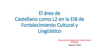 El área de
Castellano como L2 en la EIB de
Fortalecimiento Cultural y
Lingüístico
Dirección de Educación Intercultural
Bilingüe
Agosto, 2018
 