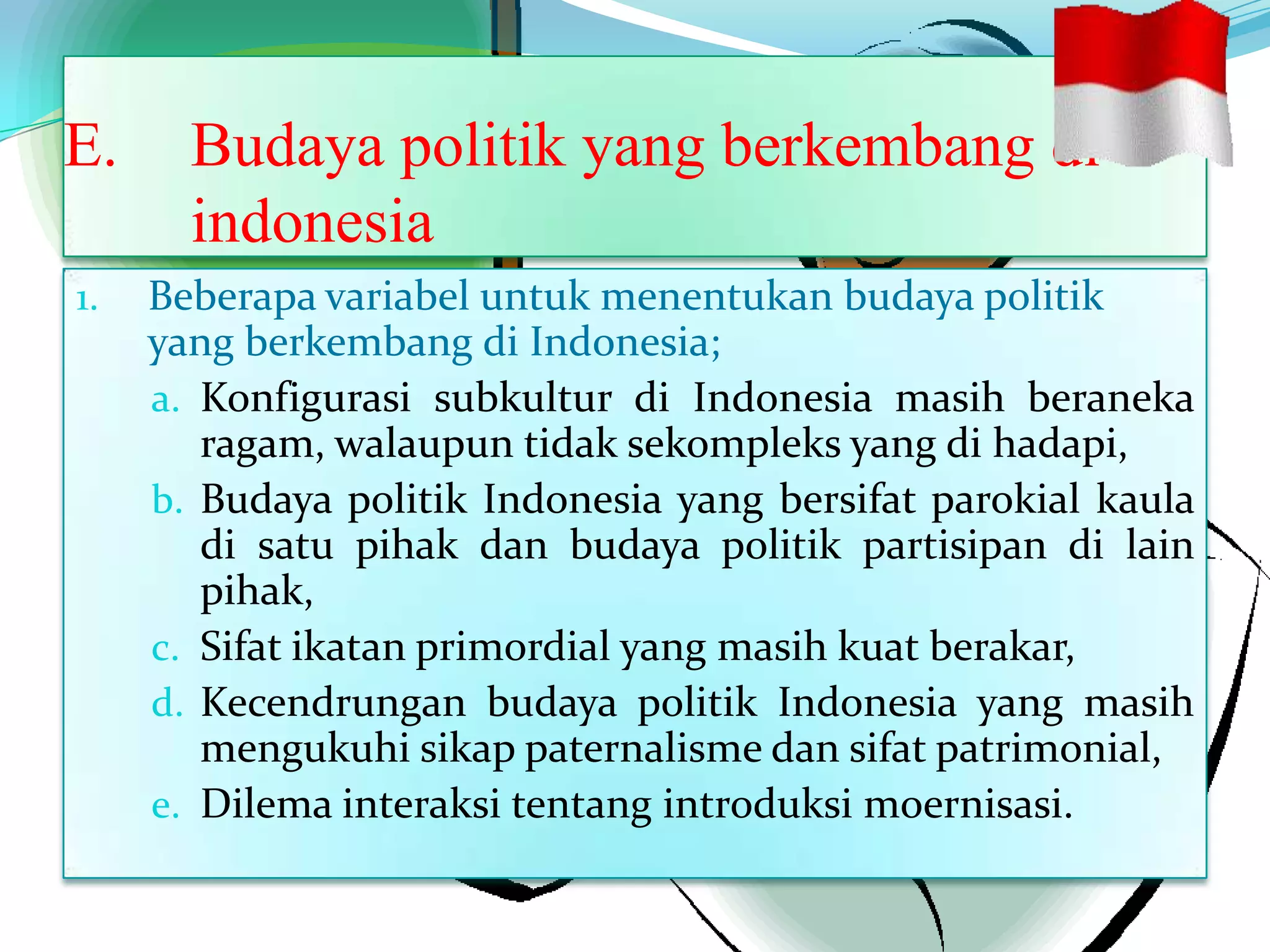 E. Budaya politik yang berkembang di
indonesia
1. Beberapa variabel untuk menentukan budaya politik
yang berkembang di Indonesia;
a. Konfigurasi subkultur di Indonesia masih beraneka
ragam, walaupun tidak sekompleks yang di hadapi,
b. Budaya politik Indonesia yang bersifat parokial kaula
di satu pihak dan budaya politik partisipan di lain
pihak,
c. Sifat ikatan primordial yang masih kuat berakar,
d. Kecendrungan budaya politik Indonesia yang masih
mengukuhi sikap paternalisme dan sifat patrimonial,
e. Dilema interaksi tentang introduksi moernisasi.
 