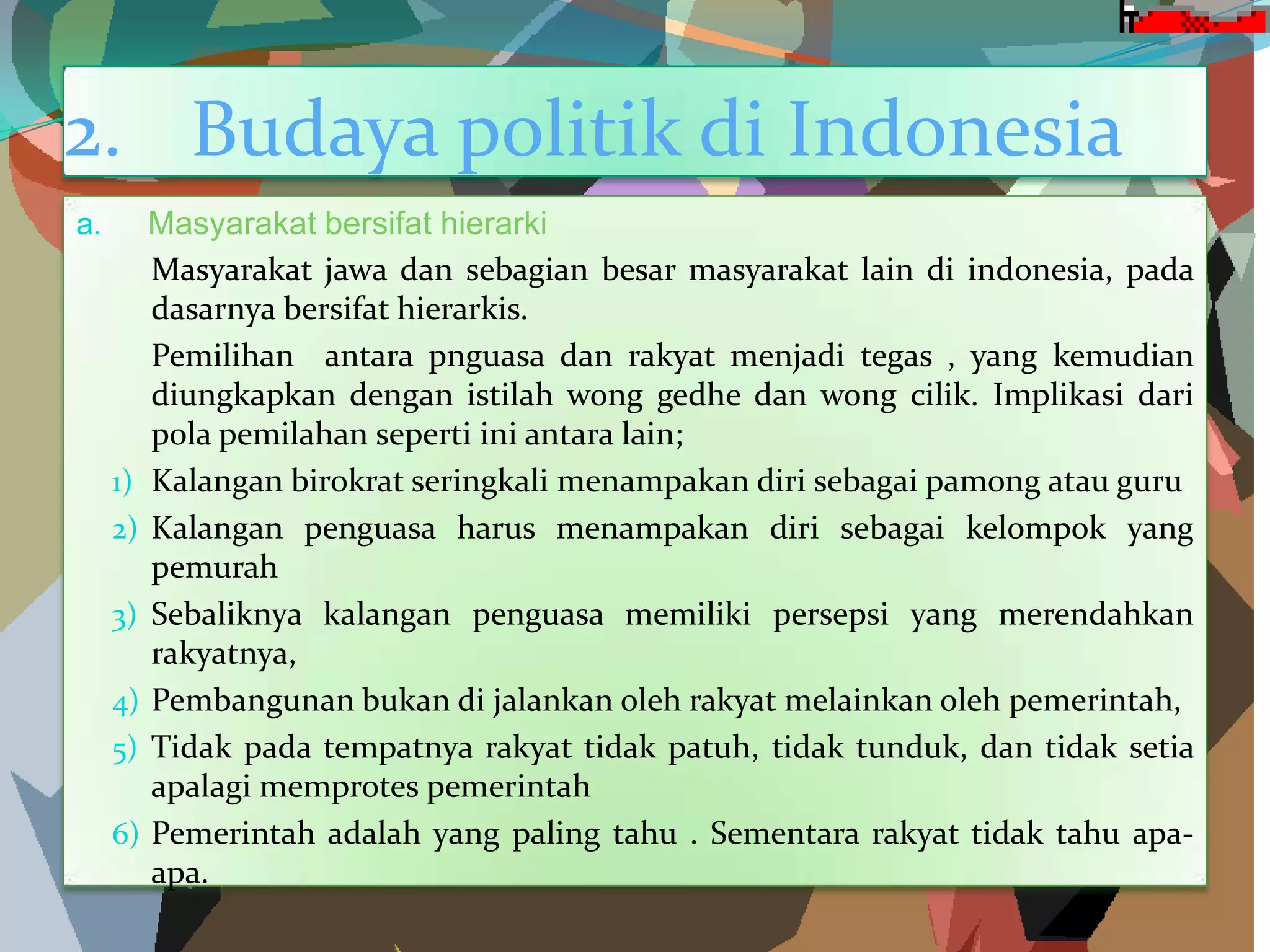 2. Budaya politik di Indonesia
a. Masyarakat bersifat hierarki
Masyarakat jawa dan sebagian besar masyarakat lain di indonesia, pada
dasarnya bersifat hierarkis.
Pemilihan antara pnguasa dan rakyat menjadi tegas , yang kemudian
diungkapkan dengan istilah wong gedhe dan wong cilik. Implikasi dari
pola pemilahan seperti ini antara lain;
1) Kalangan birokrat seringkali menampakan diri sebagai pamong atau guru
2) Kalangan penguasa harus menampakan diri sebagai kelompok yang
pemurah
3) Sebaliknya kalangan penguasa memiliki persepsi yang merendahkan
rakyatnya,
4) Pembangunan bukan di jalankan oleh rakyat melainkan oleh pemerintah,
5) Tidak pada tempatnya rakyat tidak patuh, tidak tunduk, dan tidak setia
apalagi memprotes pemerintah
6) Pemerintah adalah yang paling tahu . Sementara rakyat tidak tahu apa-
apa.
 