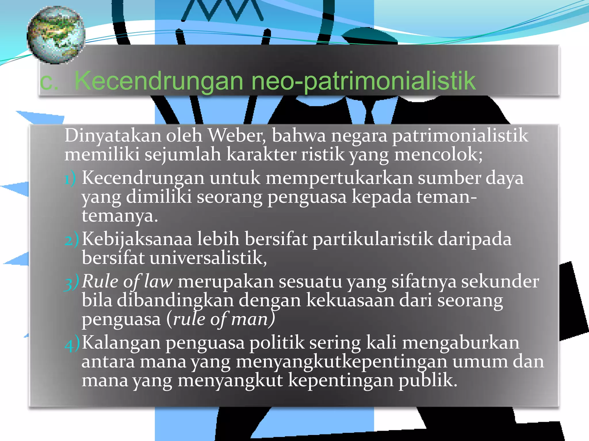 c. Kecendrungan neo-patrimonialistik
Dinyatakan oleh Weber, bahwa negara patrimonialistik
memiliki sejumlah karakter ristik yang mencolok;
1) Kecendrungan untuk mempertukarkan sumber daya
yang dimiliki seorang penguasa kepada teman-
temanya.
2)Kebijaksanaa lebih bersifat partikularistik daripada
bersifat universalistik,
3)Rule of law merupakan sesuatu yang sifatnya sekunder
bila dibandingkan dengan kekuasaan dari seorang
penguasa (rule of man)
4)Kalangan penguasa politik sering kali mengaburkan
antara mana yang menyangkutkepentingan umum dan
mana yang menyangkut kepentingan publik.
 