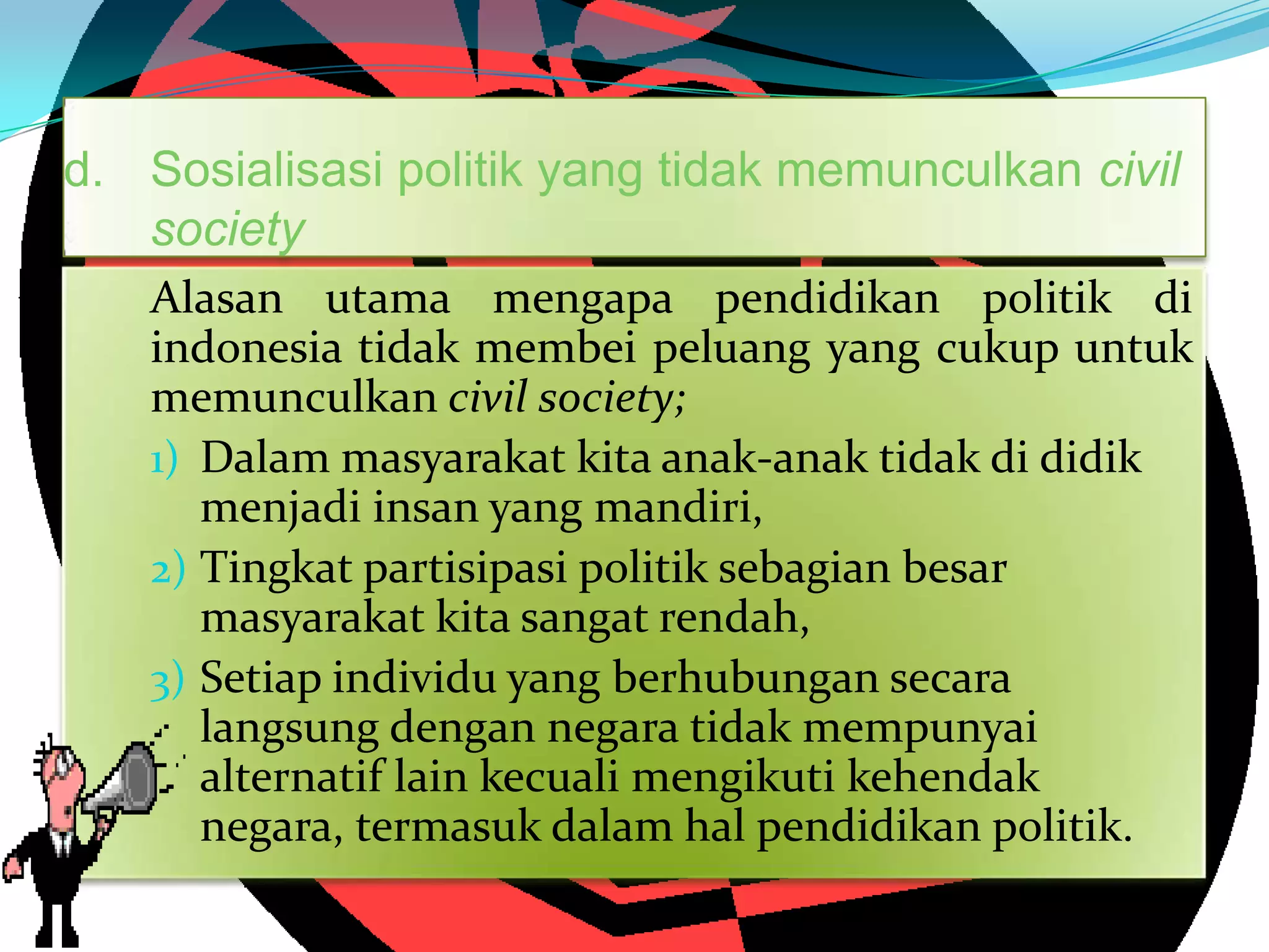 d. Sosialisasi politik yang tidak memunculkan civil
society
Alasan utama mengapa pendidikan politik di
indonesia tidak membei peluang yang cukup untuk
memunculkan civil society;
1) Dalam masyarakat kita anak-anak tidak di didik
menjadi insan yang mandiri,
2) Tingkat partisipasi politik sebagian besar
masyarakat kita sangat rendah,
3) Setiap individu yang berhubungan secara
langsung dengan negara tidak mempunyai
alternatif lain kecuali mengikuti kehendak
negara, termasuk dalam hal pendidikan politik.
 