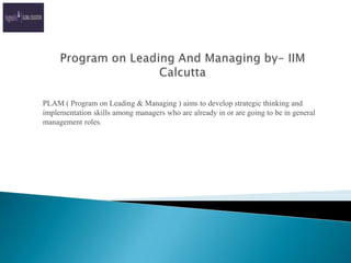 Program on Leading And Managing by- IIM Calcutta PLAM ( Program on Leading & Managing ) aims to develop strategic thinking and implementation skills among managers who are already in or are going to be in general management roles. 
