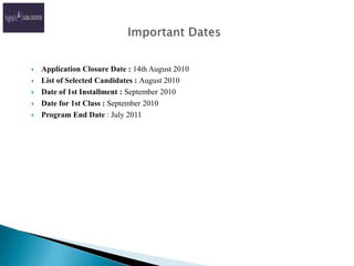      Important DatesApplication Closure Date : 14th August 2010List of Selected Candidates : August 2010Date of 1st Installment : September 2010Date for 1st Class : September 2010Program End Date : July 2011