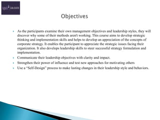 ObjectivesAs the participants examine their own management objectives and leadership styles, they will discover why some of their methods aren't working. This course aims to develop strategic thinking and implementation skills and helps to develop an appreciation of the concepts of corporate strategy. It enables the participant to appreciate the strategic issues facing their organization. It also develops leadership skills to steer successful strategy formulation and implementation.Communicate their leadership objectives with clarity and impact.Strengthen their power of influence and test new approaches for motivating othersUse a “Self-Design” process to make lasting changes in their leadership style and behaviors.