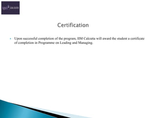 CertificationUpon successful completion of the program, IIM Calcutta will award the student a certificate of completion in Programme on Leading and Managing.