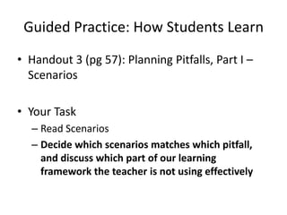 Guided Practice: How Students Learn
• Handout 3 (pg 57): Planning Pitfalls, Part I –
  Scenarios

• Your Task
  – Read Scenarios
  – Decide which scenarios matches which pitfall,
    and discuss which part of our learning
    framework the teacher is not using effectively
 