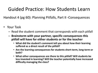 Guided Practice: How Students Learn
Handout 4 (pg 60): Planning Pitfalls, Part II -Consequences

• Your Task
   – Read the student comment that corresponds with each pitfall
   – Brainstorm with your partner, specific consequences this
     pitfall will have for either students or for the teacher
      • What did the student’s comment tell you about how their learning
        suffered as a direct result of the pitfall?
      • Are the learning consequences for students short-term, long-term or
        both?
      • What other consequences are there to this pitfall? Will students be
        less invested in learning? Will the teacher potentially have increased
        difficulty managing the class?
 