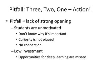 Pitfall: Three, Two, One – Action!
• Pitfall = lack of strong opening
  – Students are unmotivated
     • Don’t know why it’s important
     • Curiosity is not piqued
     • No connection
  – Low investment
     • Opportunities for deep learning are missed
 