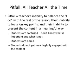 Pitfall: All Teacher All the Time
• Pitfall = teacher’s inability to balance the “I
  do” with the rest of the lesson, their inability
  to focus on key points, and their inability to
  present the content in a meaningful way
  – Students are confused – don’t know what is
    important and what is not
  – Students are bored
  – Students do not get meaningfully engaged with
    the content
 