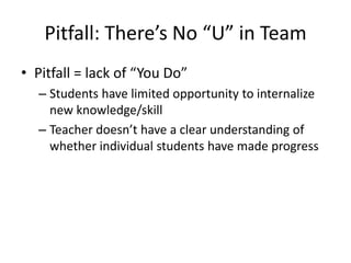Pitfall: There’s No “U” in Team
• Pitfall = lack of “You Do”
  – Students have limited opportunity to internalize
    new knowledge/skill
  – Teacher doesn’t have a clear understanding of
    whether individual students have made progress
 