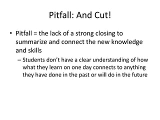 Pitfall: And Cut!
• Pitfall = the lack of a strong closing to
  summarize and connect the new knowledge
  and skills
  – Students don’t have a clear understanding of how
    what they learn on one day connects to anything
    they have done in the past or will do in the future
 