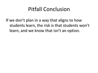 Pitfall Conclusion
If we don’t plan in a way that aligns to how
   students learn, the risk is that students won’t
   learn, and we know that isn’t an option.
 