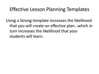 Effective Lesson Planning Templates
Using a Strong template increases the likelihood
  that you will create an effective plan…which in
  turn increases the likelihood that your
  students will learn.
 