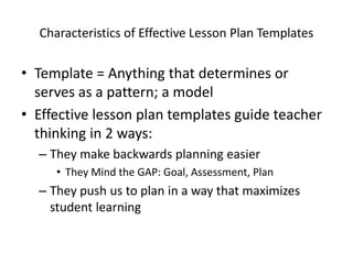 Characteristics of Effective Lesson Plan Templates

• Template = Anything that determines or
  serves as a pattern; a model
• Effective lesson plan templates guide teacher
  thinking in 2 ways:
  – They make backwards planning easier
     • They Mind the GAP: Goal, Assessment, Plan
  – They push us to plan in a way that maximizes
    student learning
 