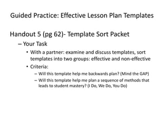 Guided Practice: Effective Lesson Plan Templates

Handout 5 (pg 62)- Template Sort Packet
  – Your Task
     • With a partner: examine and discuss templates, sort
       templates into two groups: effective and non-effective
     • Criteria:
        – Will this template help me backwards plan? (Mind the GAP)
        – Will this template help me plan a sequence of methods that
          leads to student mastery? (I Do, We Do, You Do)
 