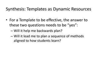 Synthesis: Templates as Dynamic Resources

• For a Template to be effective, the answer to
  these two questions needs to be “yes”:
  – Will it help me backwards plan?
  – Will it lead me to plan a sequence of methods
    aligned to how students learn?
 